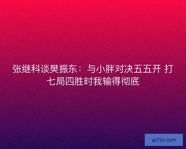 张继科谈樊振东：与小胖对决五五开 打七局四胜时我输得彻底