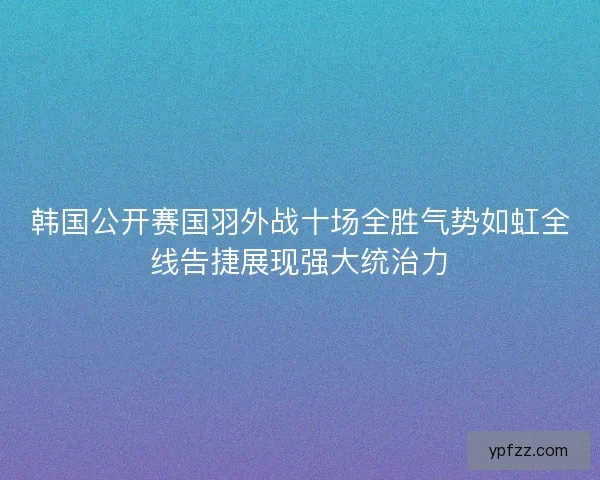 韩国公开赛国羽外战十场全胜气势如虹全线告捷展现强大统治力