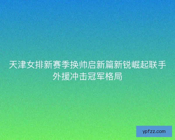 天津女排新赛季换帅启新篇新锐崛起联手外援冲击冠军格局
