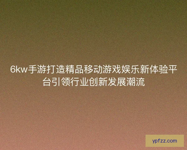6kw手游打造精品移动游戏娱乐新体验平台引领行业创新发展潮流