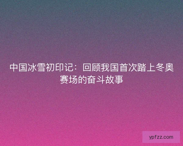 中国冰雪初印记：回顾我国首次踏上冬奥赛场的奋斗故事