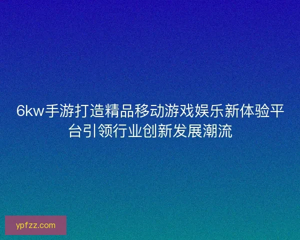 6kw手游打造精品移动游戏娱乐新体验平台引领行业创新发展潮流