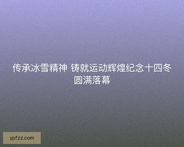传承冰雪精神 铸就运动辉煌纪念十四冬圆满落幕